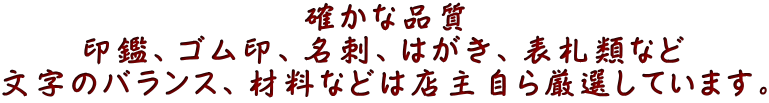 確かな品質 印鑑、ゴム印、名刺、はがき、表札類など 文字のバランス、材料などは店主自ら厳選しています。